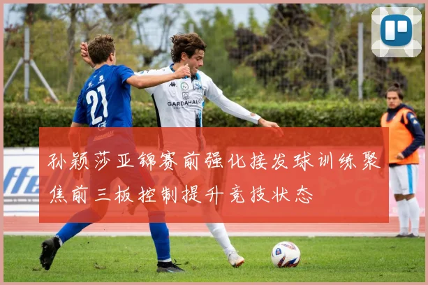 孙颖莎亚锦赛前强化接发球训练聚焦前三板控制提升竞技状态