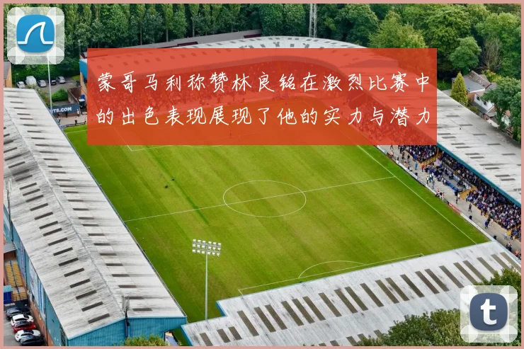 蒙哥马利称赞林良铭在激烈比赛中的出色表现展现了他的实力与潜力