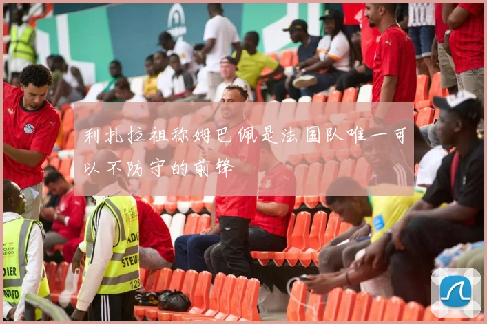 利扎拉祖称姆巴佩是法国队唯一可以不防守的前锋