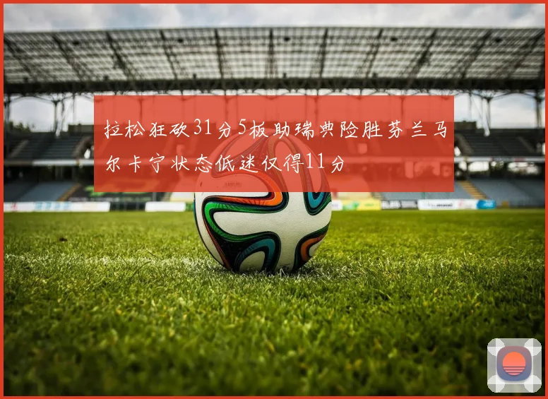 拉松狂砍31分5板助瑞典险胜芬兰马尔卡宁状态低迷仅得11分