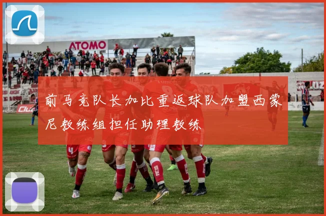 前马竞队长加比重返球队加盟西蒙尼教练组担任助理教练