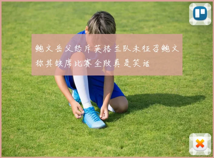 鲍文岳父怒斥英格兰队未征召鲍文称其缺席比赛全败真是笑话