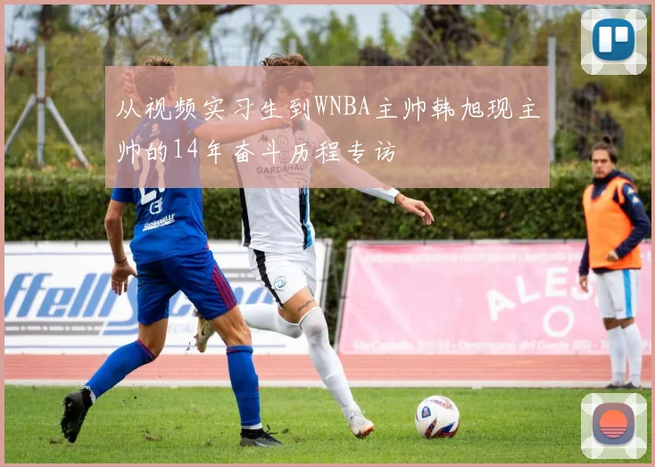 从视频实习生到WNBA主帅韩旭现主帅的14年奋斗历程专访