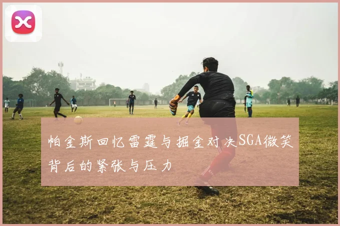 帕金斯回忆雷霆与掘金对决SGA微笑背后的紧张与压力