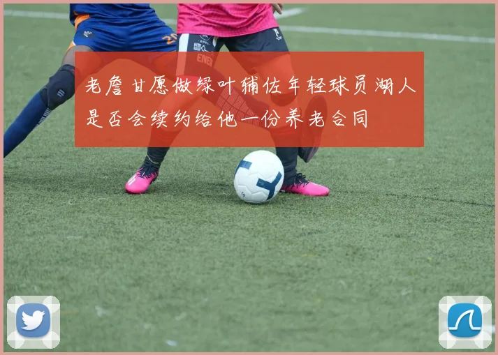老詹甘愿做绿叶辅佐年轻球员湖人是否会续约给他一份养老合同