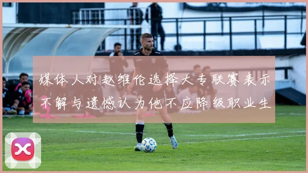 媒体人对赵维伦选择大专联赛表示不解与遗憾认为他不应降级职业生涯