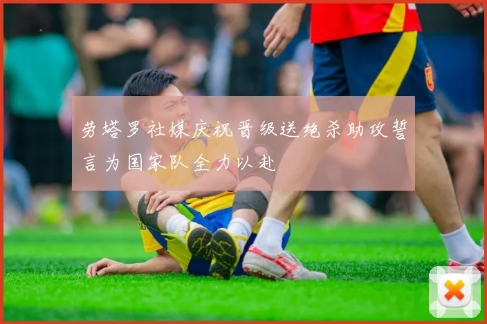 劳塔罗社媒庆祝晋级送绝杀助攻誓言为国家队全力以赴