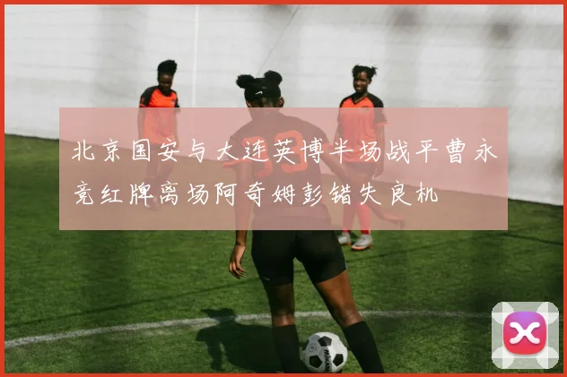 北京国安与大连英博半场战平曹永竞红牌离场阿奇姆彭错失良机