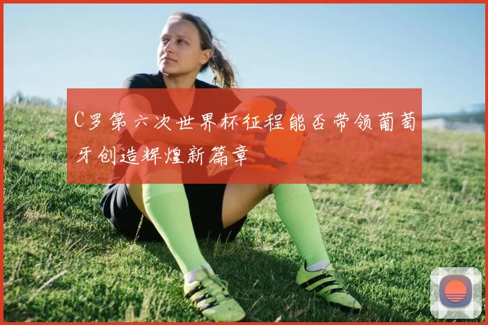 C罗第六次世界杯征程能否带领葡萄牙创造辉煌新篇章