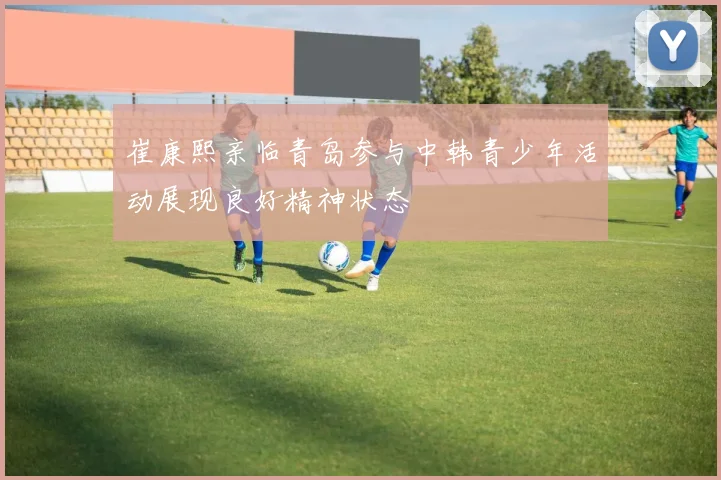 崔康熙亲临青岛参与中韩青少年活动展现良好精神状态