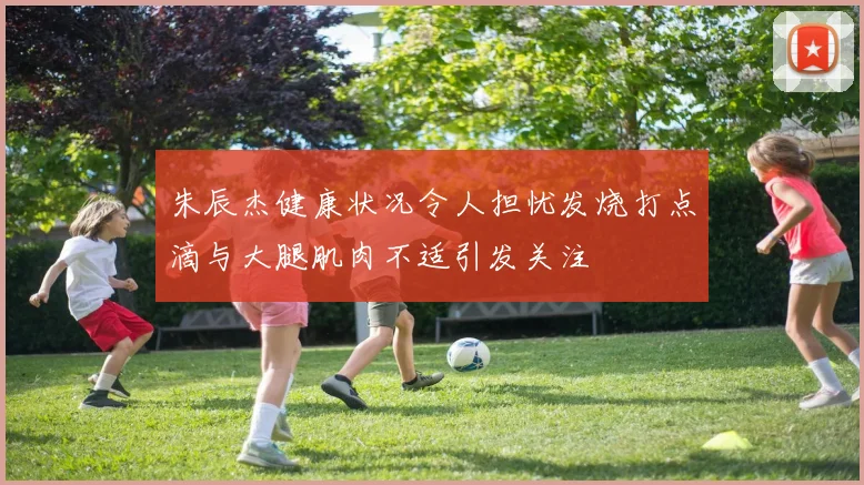 朱辰杰健康状况令人担忧发烧打点滴与大腿肌肉不适引发关注