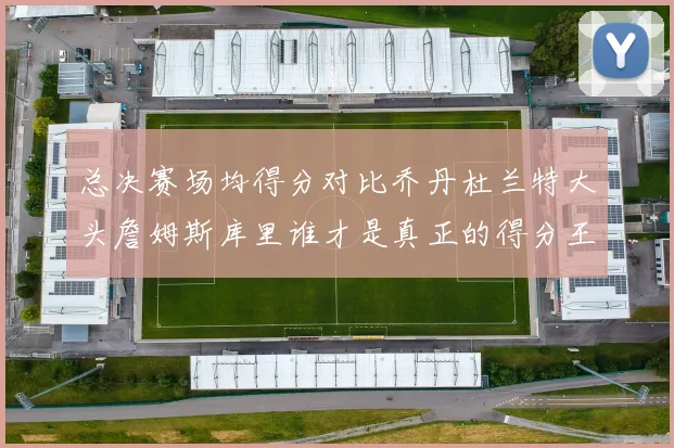 总决赛场均得分对比乔丹杜兰特大头詹姆斯库里谁才是真正的得分王