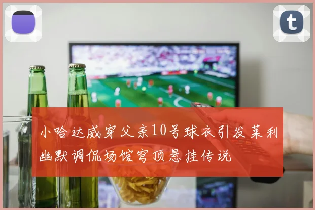 小哈达威穿父亲10号球衣引发莱利幽默调侃场馆穹顶悬挂传说