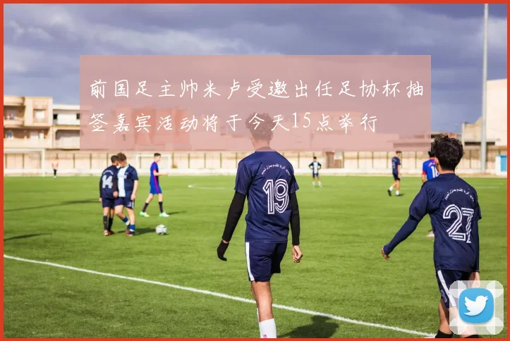 前国足主帅米卢受邀出任足协杯抽签嘉宾活动将于今天15点举行