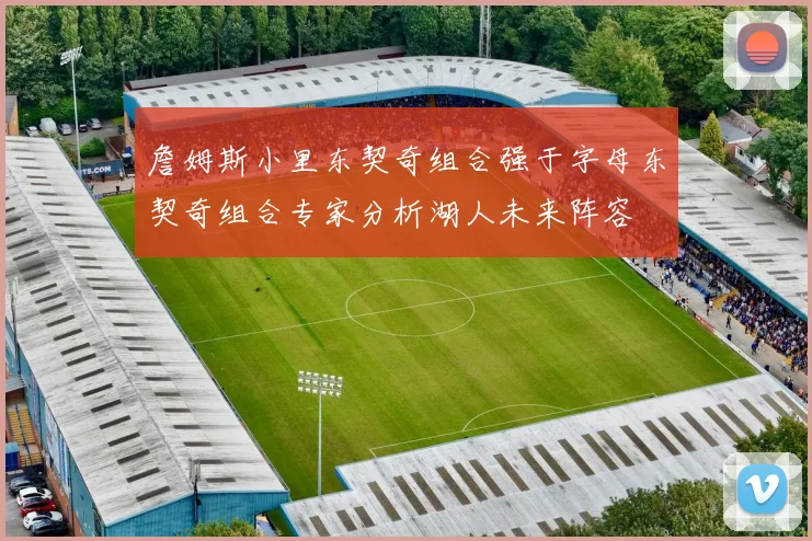 詹姆斯小里东契奇组合强于字母东契奇组合专家分析湖人未来阵容