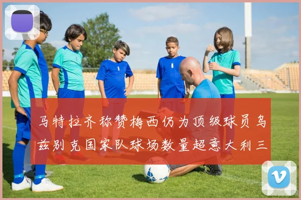 马特拉齐称赞梅西仍为顶级球员乌兹别克国家队球场数量超意大利三倍