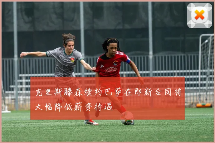 克里斯滕森续约巴萨在即新合同将大幅降低薪资待遇
