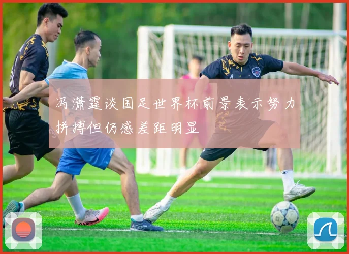 冯潇霆谈国足世界杯前景表示努力拼搏但仍感差距明显