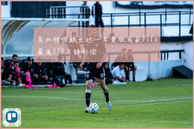 乌加特伤缺长达一年曼联或获Fifa最高578万镑补偿