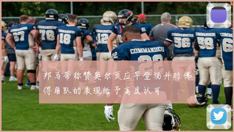 邦马蒂称赞奥尔莫应早登场并对佛得角队的表现给予高度认可