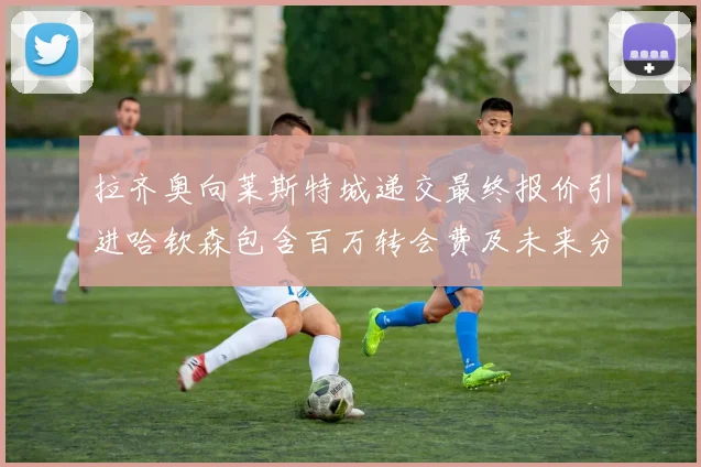 拉齐奥向莱斯特城递交最终报价引进哈钦森包含百万转会费及未来分成